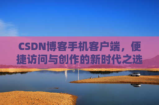 CSDN博客手机客户端，便捷访问与创作的新时代之选